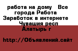 работа на дому - Все города Работа » Заработок в интернете   . Чувашия респ.,Алатырь г.